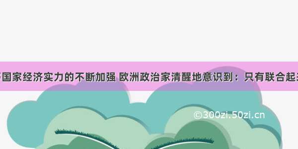 随着美国等国家经济实力的不断加强 欧洲政治家清醒地意识到：只有联合起来 才能增强