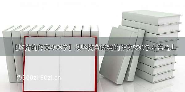 【坚持的作文800字】以坚持为话题的作文800字左右马上