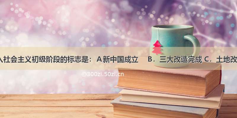 我国进入社会主义初级阶段的标志是：Ａ新中国成立　 B．三大改造完成 C．土地改革完