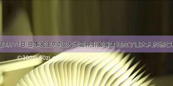 多选题3月11日 日本发生9.0级大地震并引发海啸 造成了重大人员伤亡和财产