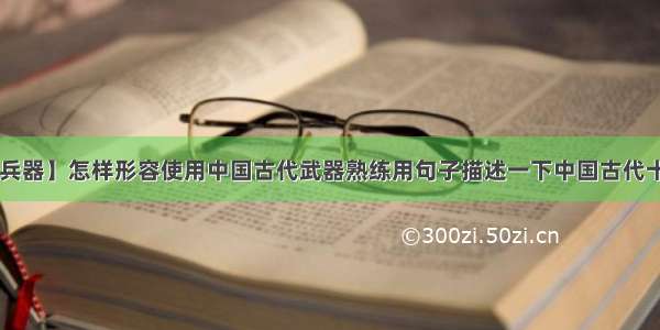 【中国古代兵器】怎样形容使用中国古代武器熟练用句子描述一下中国古代十八般兵器!...