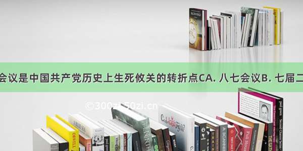 下列哪次会议是中国共产党历史上生死攸关的转折点CA. 八七会议B. 七届二中全会C. 