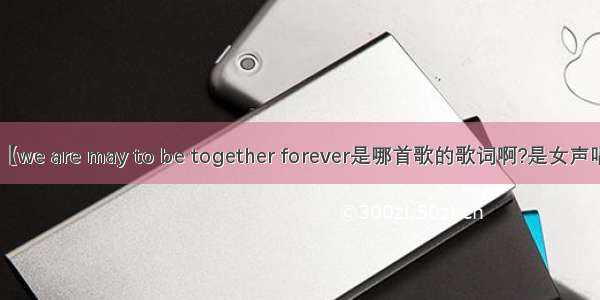 【we are may to be together forever是哪首歌的歌词啊?是女声唱】