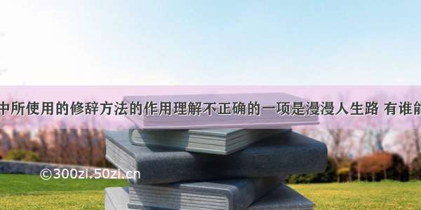 对下面文段中所使用的修辞方法的作用理解不正确的一项是漫漫人生路 有谁能说自己是踏