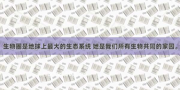 生物圈是地球上最大的生态系统 她是我们所有生物共同的家园。