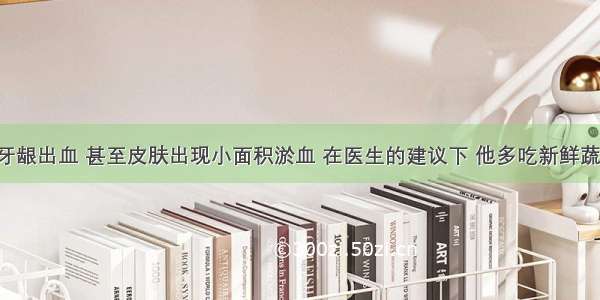 小明常常牙龈出血 甚至皮肤出现小面积淤血 在医生的建议下 他多吃新鲜蔬菜水果 不