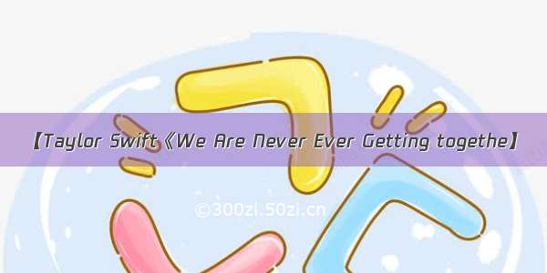 【Taylor Swift《We Are Never Ever Getting togethe】