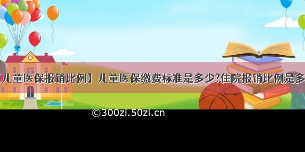 【儿童医保报销比例】儿童医保缴费标准是多少?住院报销比例是多少?