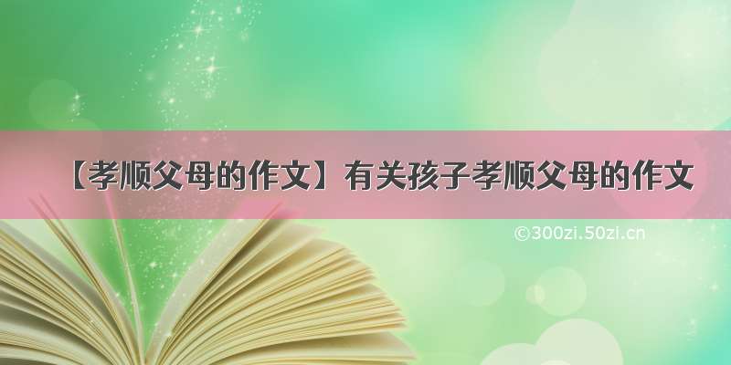 【孝顺父母的作文】有关孩子孝顺父母的作文