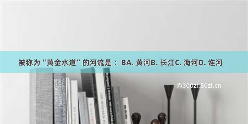 被称为“黄金水道”的河流是 ：BA. 黄河B. 长江C. 海河D. 淮河