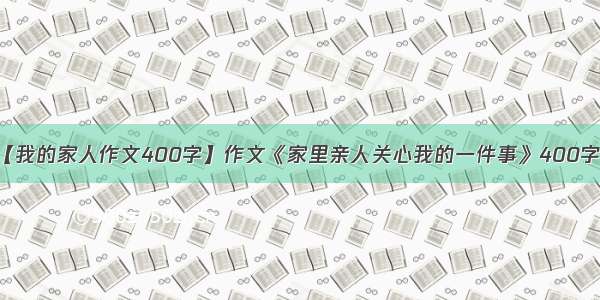 【我的家人作文400字】作文《家里亲人关心我的一件事》400字...