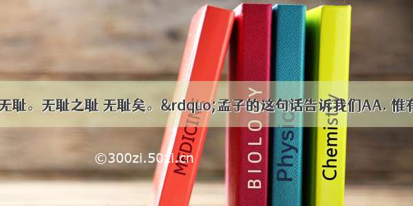 “人不可以无耻。无耻之耻 无耻矣。”孟子的这句话告诉我们AA. 惟有知耻才有自尊B.