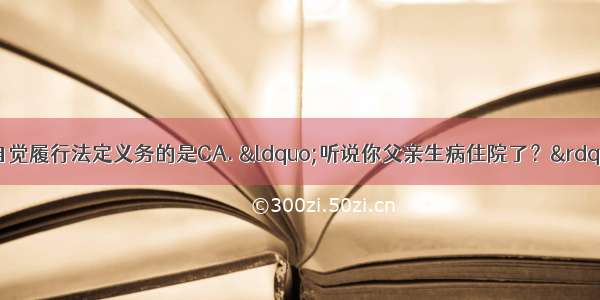 下列言行能体现公民自觉履行法定义务的是CA. “听说你父亲生病住院了？”“这与我无