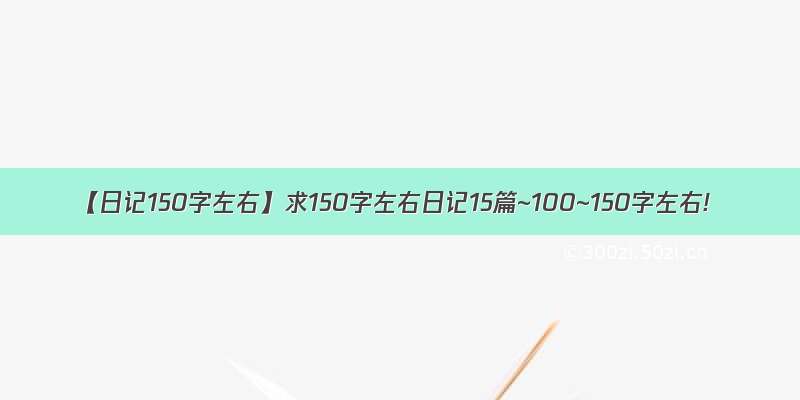 【日记150字左右】求150字左右日记15篇~100~150字左右!