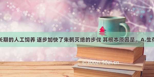 单选题由于长期的人工饲养 逐步加快了朱鹩灭绝的步伐 其根本原因是。A.生存环境恶化B.