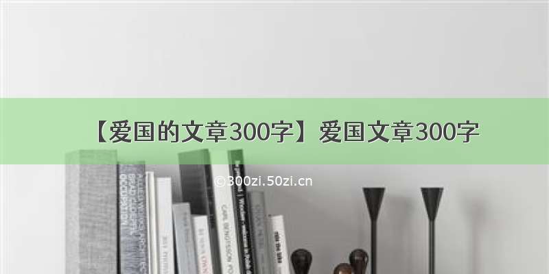 【爱国的文章300字】爱国文章300字