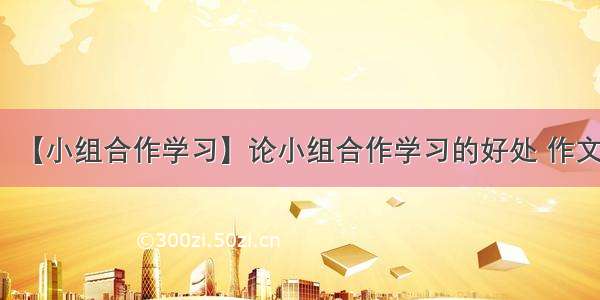 【小组合作学习】论小组合作学习的好处 作文