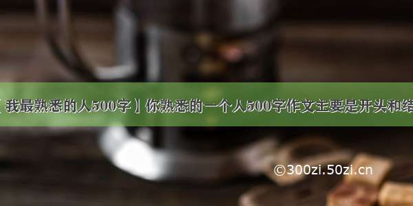 【我最熟悉的人500字】你熟悉的一个人500字作文主要是开头和结尾