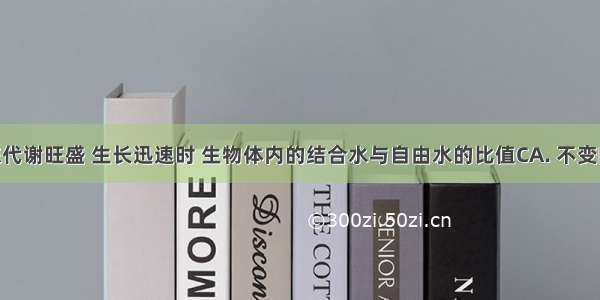 生物新陈代谢旺盛 生长迅速时 生物体内的结合水与自由水的比值CA. 不变B. 升高C.