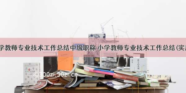 最新小学教师专业技术工作总结中级职称 小学教师专业技术工作总结(实用13篇)