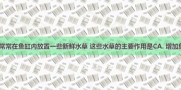 养金鱼时 常常在鱼缸内放置一些新鲜水草 这些水草的主要作用是CA. 增加鱼缸内的养