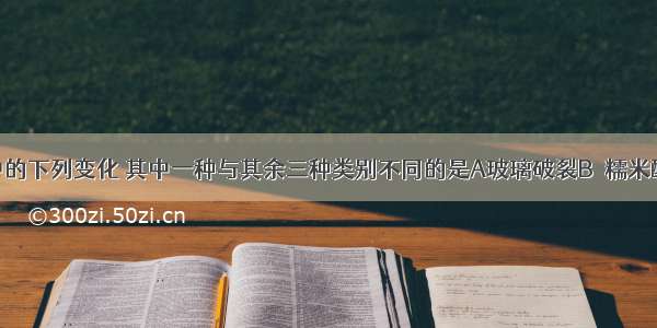 日常生活中的下列变化 其中一种与其余三种类别不同的是A玻璃破裂B．糯米酿酒C．饭菜