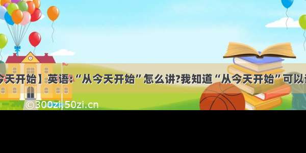 【从今天开始】英语:“从今天开始”怎么讲?我知道“从今天开始”可以说成:...