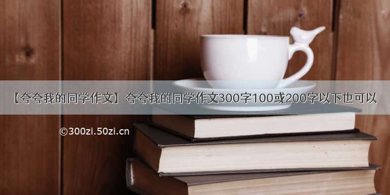 【夸夸我的同学作文】夸夸我的同学作文300字100或200字以下也可以