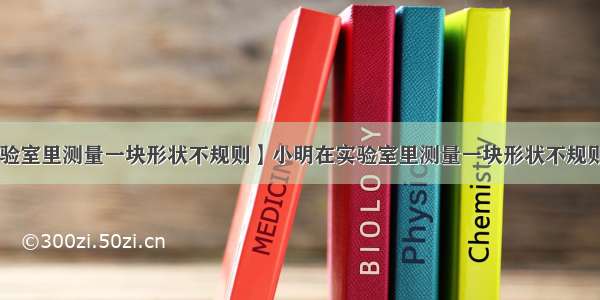 【小明在实验室里测量一块形状不规则】小明在实验室里测量一块形状不规则 体积较大的