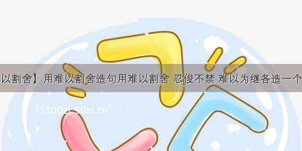 【难以割舍】用难以割舍造句用难以割舍 忍俊不禁 难以为继各造一个句子...