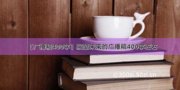 【广播稿400字】展望未来的广播稿400字左右