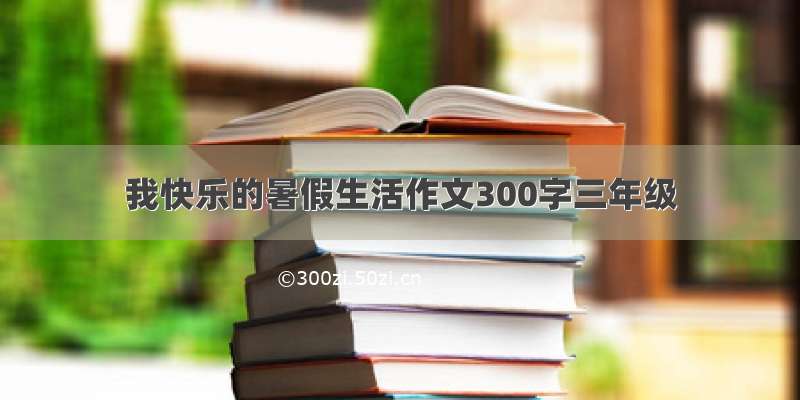 我快乐的暑假生活作文300字三年级