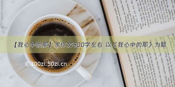 【我心中的那】求作文600字左右 以《我心中的那》为题