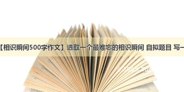 【相识瞬间500字作文】选取一个最难忘的相识瞬间 自拟题目 写一...