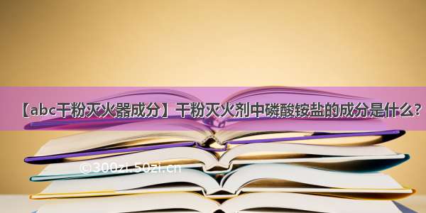 【abc干粉灭火器成分】干粉灭火剂中磷酸铵盐的成分是什么?