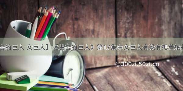 【进击的巨人 女巨人】《进击的巨人》第17集中女巨人有没有把莱纳捏死?....