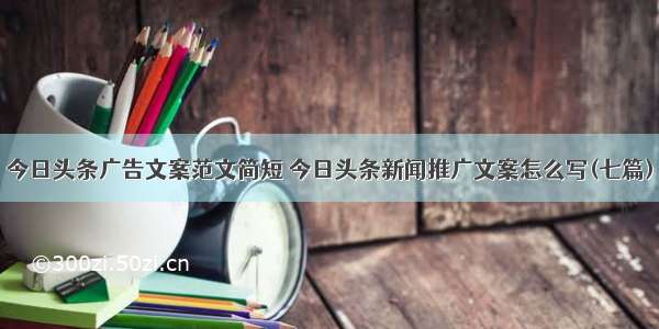 今日头条广告文案范文简短 今日头条新闻推广文案怎么写(七篇)