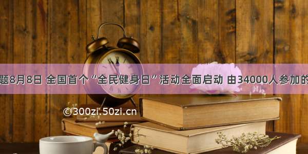 单选题8月8日 全国首个“全民健身日”活动全面启动 由34000人参加的太极