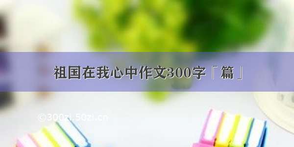 祖国在我心中作文300字「篇」