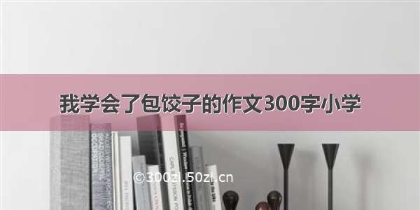 我学会了包饺子的作文300字小学