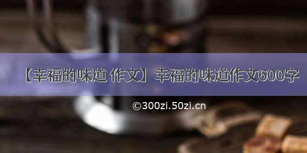 【幸福的味道 作文】幸福的味道作文600字