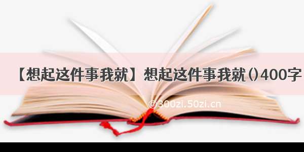 【想起这件事我就】想起这件事我就()400字