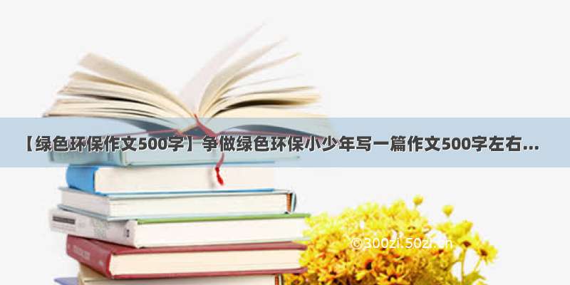 【绿色环保作文500字】争做绿色环保小少年写一篇作文500字左右...