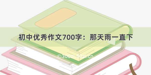 初中优秀作文700字：那天雨一直下