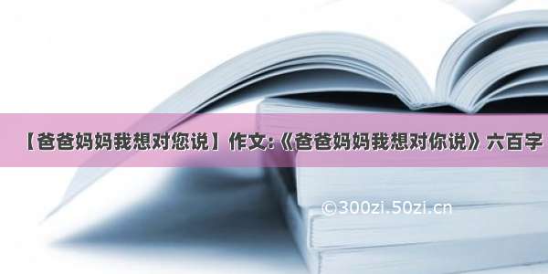 【爸爸妈妈我想对您说】作文:《爸爸妈妈我想对你说》六百字