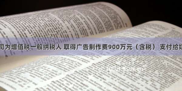 广告公司为增值税一般纳税人 取得广告制作费900万元（含税） 支付给媒体的广