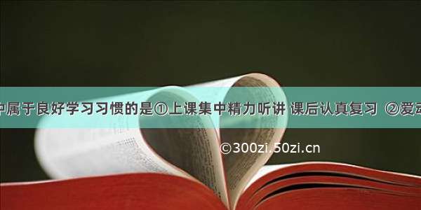 下列选项中属于良好学习习惯的是①上课集中精力听讲 课后认真复习  ②爱动脑筋 善于