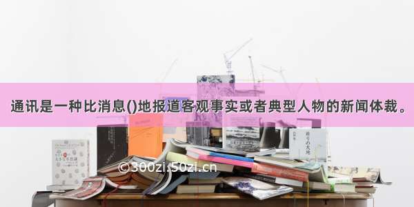 通讯是一种比消息()地报道客观事实或者典型人物的新闻体裁。