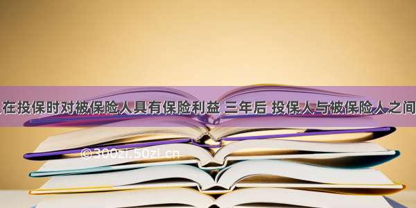 某投保人在投保时对被保险人具有保险利益 三年后 投保人与被保险人之间发生冲突