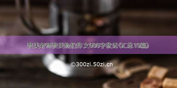 赞美老师赞美他们作文600字优秀(汇总19篇)